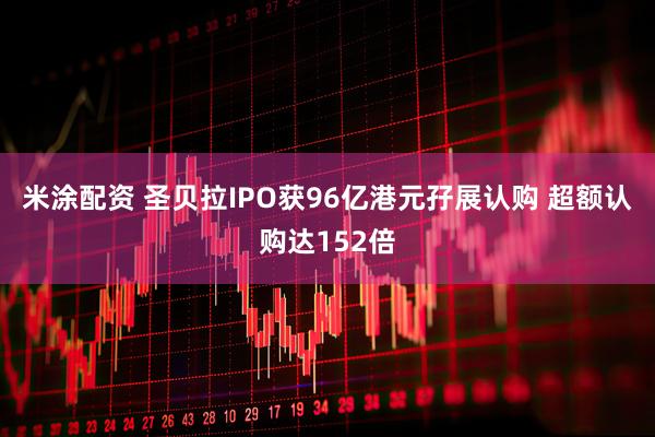 米涂配资 圣贝拉IPO获96亿港元孖展认购 超额认购达152倍