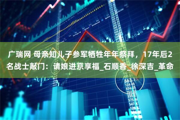 广瑞网 母亲知儿子参军牺牲年年祭拜，17年后2名战士敲门：请娘进京享福_石顺香_徐深吉_革命