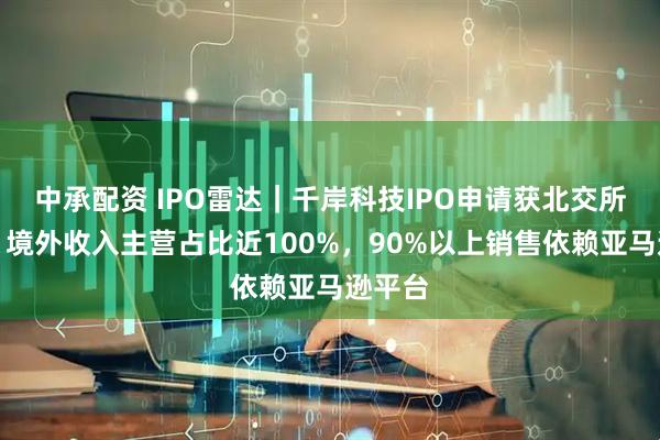 中承配资 IPO雷达｜千岸科技IPO申请获北交所受理：境外收入主营占比近100%，90%以上销售依赖亚马逊平台