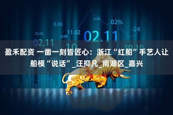 盈禾配资 一凿一刻皆匠心：浙江“红船”手艺人让船模“说话”_汪抑凡_南湖区_嘉兴