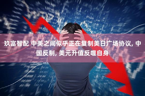 玖富智配 中美之间似乎正在复制美日广场协议, 中国反制, 美元升值反噬自身