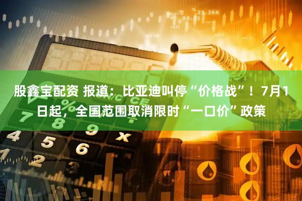 股鑫宝配资 报道：比亚迪叫停“价格战”！7月1日起，全国范围取消限时“一口价”政策