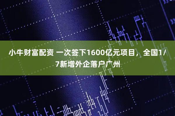 小牛财富配资 一次签下1600亿元项目，全国1/7新增外企落户广州
