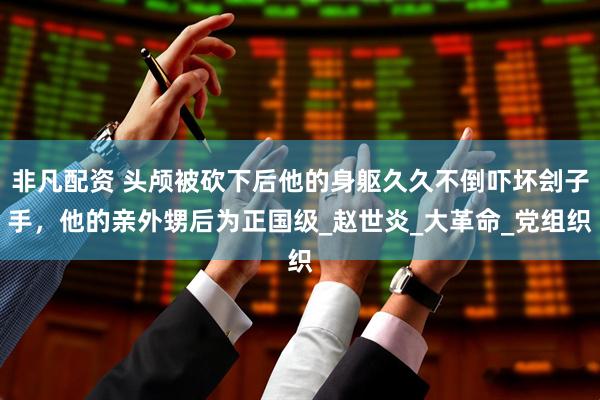 非凡配资 头颅被砍下后他的身躯久久不倒吓坏刽子手，他的亲外甥后为正国级_赵世炎_大革命_党组织