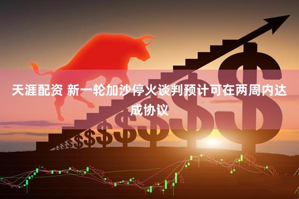 天涯配资 新一轮加沙停火谈判预计可在两周内达成协议