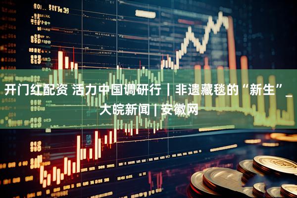 开门红配资 活力中国调研行｜非遗藏毯的“新生”_大皖新闻 | 安徽网