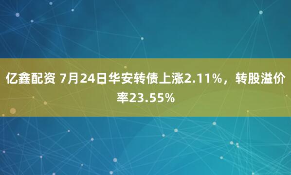 亿鑫配资 7月24日华安转债上涨2.11%，转股溢价率23.55%