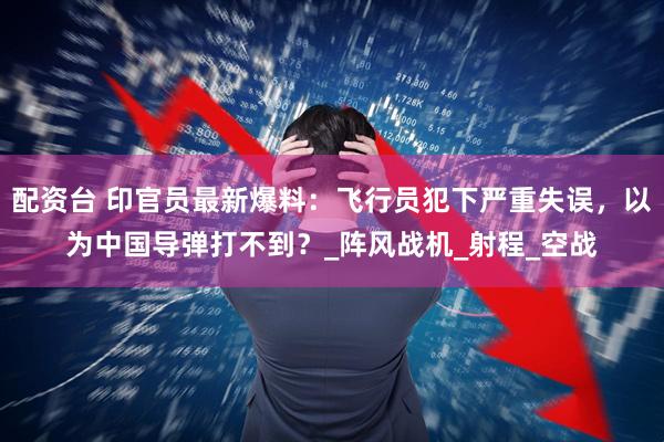 配资台 印官员最新爆料：飞行员犯下严重失误，以为中国导弹打不到？_阵风战机_射程_空战