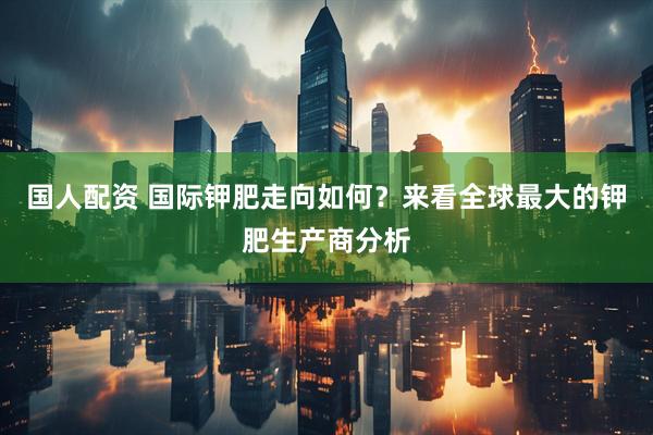 国人配资 国际钾肥走向如何？来看全球最大的钾肥生产商分析
